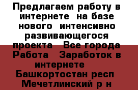 Предлагаем работу в интернете, на базе нового, интенсивно-развивающегося проекта - Все города Работа » Заработок в интернете   . Башкортостан респ.,Мечетлинский р-н